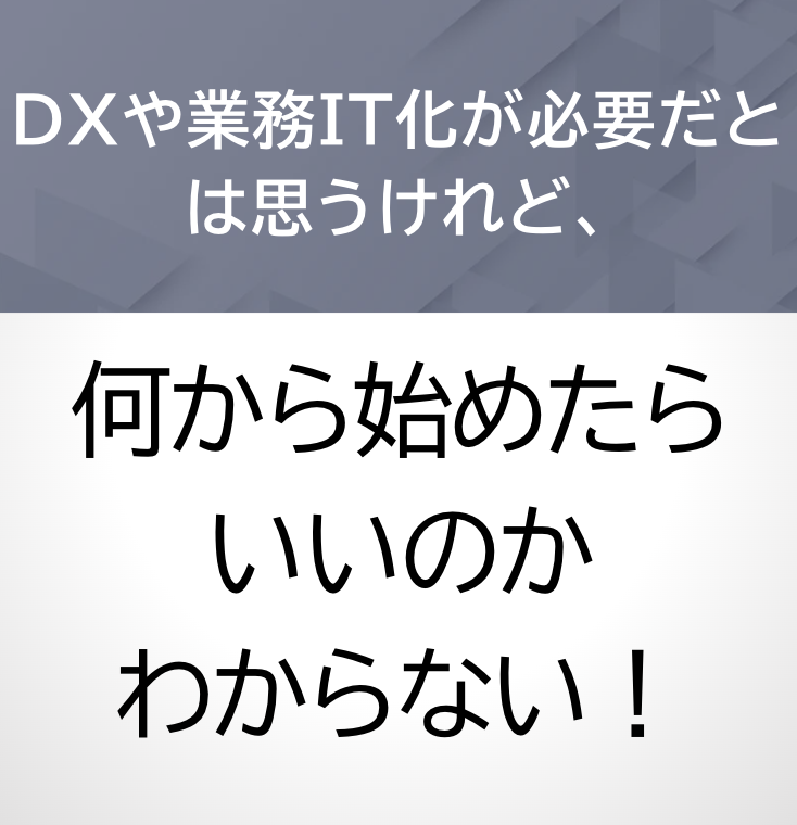 DXや業務IT化が必要だとは思うけれど、何から始めたらいいのかわからない！